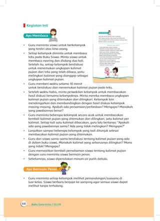 Buku Guru Kelas 1 SD/MI68
Kegiatan Inti
Ayo Membaca
•	 Guru meminta siswa untuk berkelompok
yang terdiri atas lima orang.
•	 Setiap kelompok diminta untuk membaca
teks pada Buku Siswa. Minta siswa untuk
membaca nyaring dan diulang dua kali.
Setelah itu, setiap kelompok berdiskusi
untuk menemukan ungkapan kalimat
pujian dari teks yang telah dibaca, yaitu
melingkari kalimat yang dianggap sebagai
ungkapan kalimat pujian.
•	 Guru memberi waktu selama 10 menit
untuk berdiskusi dan menemukan kalimat pujian pada teks.
•	 Setelah waktu habis, minta perwakilan kelompok untuk membacakan
hasil diskusi bersama kelompoknya. Minta mereka membaca ungkapan
kalimat pujian yang ditemukan dan dilingkari. Kelompok lain
mendengarkan dan membandingkan dengan hasil diskusi kelompok
masing-masing. Apakah ada persamaan/perbedaan? Mengapa? Manakah
yang jawabannya benar?
•	 Guru meminta beberapa kelompok secara acak untuk membacakan
kembali kalimat pujian yang ditemukan dan dilingkari, satu kalimat per
kalimat. Setiap kali satu kalimat dibacakan, guru lalu bertanya: “Apakah
ada yang jawabannya sama? Ada yang tidak melingkari? Mengapa?”
•	 Lanjutkan sampai beberapa kelompok yang tadi ditunjuk selesai
membacakan kalimat pujian yang ditemukan.
•	 Guru dan siswa sama-sama berdiskusi tentang kalimat pujian yang ada
di dalam buku siswa. Manakah kalimat yang seharusnya dilingkari? Mana
yang tidak? Mengapa?
•	 Guru memastikan kembali pemahaman siswa tentang kalimat pujian
dengan cara meminta siswa bermain peran.
•	 Sebelumnya, siswa dipersilakan minum air putih dahulu.
Ayo Bermain Peran
•	 Guru meminta setiap kelompok melihat pemandangan/suasana di
luar kelas. Siswa berbaris berjajar ke samping agar semua siswa dapat
melihat tanpa terhalang.
 