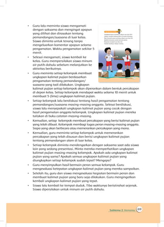 Subtema 2: Kemarau 69
•	 Guru lalu meminta siswa mengamati
dengan saksama dan mengingat apapun
yang dilihat dan dirasakan tentang
pemandangan/suasana di luar kelas.
Siswa diminta untuk tenang tanpa
mengeluarkan komentar apapun selama
pengamatan. Waktu pengamatan sekitar 5
menit.
•	 Selesai mengamati, siswa kembali ke
kelas. Guru mempersilakan siswa minum
air putih dahulu sebelum melanjutkan ke
aktivitas berikutnya.
•	 Guru meminta setiap kelompok membuat
ungkapan kalimat pujian berdasarkan
pengamatan tentang pemandangan/
suasana yang tadi dilakukan. Ungkapan
kalimat pujian setiap kelompok akan diperankan dalam bentuk percakapan
di depan kelas. Setiap kelompok mendapat waktu selama 10 menit untuk
membuat 5 (lima) ungkapan kalimat pujian.
•	 Setiap kelompok lalu berdiskusi tentang hasil pengamatan tentang
pemandangan/suasana masing-masing anggota. Selesai berdiskusi,
siswa lalu menyepakati ungkapan kalimat pujian yang cocok dengan
hasil pengamatan anggota kelompok. Ungkapan kalimat pujian mereka
tuliskan di buku catatan masing-masing.
•	 Kemudian, setiap kelompok membuat percakapan yang berisi kalimat pujian
yang telah dibuat. Kelompok membagi tugas peran masing-masing anggota.
Siapa yang akan berbicara atau memerankan percakapan yang mana.
•	 Kemudian, guru meminta setiap kelompok untuk memerankan
percakapan yang telah disusun dan berisi ungkapan kalimat pujian
tentang pemandangan alam di luar kelas.
•	 Setiap kelompok diminta mendengarkan dengan saksama saat ada siswa
lain yang sedang presentasi. Minta mereka memperhatikan ungkapan
kalimat pujian masing-masing kelompok. Apakah ada ungkapan kalimat
pujian yang sama? Apakah semua ungkapan kalimat pujian yang
diungkapkan setiap kelompok sudah tepat? Mengapa?
•	 Guru menyimpulkan hasil bermain peran semua kelompok. Guru
mengevaluasi ketepatan ungkapan kalimat pujian yang mereka sampaikan.
•	 Setelah itu, guru dan siswa mengevaluasi kegiatan bermain peran dan
membuat kalimat pujian yang baru saja dilakukan. Guru mengingatkan
kembali ungkapan kalimat pujian yang tepat.
•	 Siswa lalu kembali ke tempat duduk. Tiba waktunya beristirahat sejenak.
Siswa dipersilakan untuk minum air putih dahulu.
 