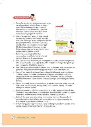 Buku Guru Kelas 1 SD/MI70
Ayo Mengamatii
•	 Sambil siswa beristirahat, guru secara acak
meminjam botol minum 2 orang siswa.
Guru memegang kedua botol tersebut
bersamaan di kiri dan kanan. Guru lalu
bertanya kepada siswa, kira-kira botol
minum siapa yang lebih berat ya?
•	 Guru lalu meminta seorang siswa untuk
memegang kedua botol minum tersebut.
Guru lalu bertanya, mana yang lebih berat?
Siswa memberikan jawaban. Guru lalu
memberikan sebuah botol minum lagi.
Minta siswa untuk memegang ketiga
botol minum tersebut secara bergantian.
Manakah yang paling berat?
•	 Ternyata bagi siswa sulit untuk
menentukan berat botol minum hanya
dengan dipegang dengan tangan.
•	 Guru lalu menunjukkan sebuah alat sederhana untuk menimbang benda.
Alat ini adalah alat ukur tidak baku. Alat ini terbuat dari gantungan baju
dan penggaris. (lihat Buku Siswa).
•	 Guru menjelaskan cara membuat alat ukur tidak baku yang sederhana ini.
guru lalu menjelaskan cara menggunakan alat ukur tidak baku ini.
•	 Setelah itu, siswa diminta untuk membentuk kelompok yang terdiri dari
5 orang. Setiap kelompok mendapatkan sebuah gantungan baju dan
penggaris untuk dibuat menjadi alat ukur tidak baku. Setiap kelompok
juga mendapatkan sepuluh butir kelereng sebagai beban pengukur berat
benda.
•	 Setiap kelompok diminta menimbang benda yang dimiliki siswa, seperti
buku tulis, tempat pensil, buku gambar, dan lain-lain. Setiap kelompok
mengukur 3 buah benda.
•	 Guru membagikan tabel pengukuran berat benda, seperti di Buku Siswa.
Siswa lalu mengukur berat benda dengan alat ukur tidak baku yang sudah
dibagikan. Siswa mencatat hasilnya pada tabel yang tersedia.
•	 Setelah itu, guru meminta setiap kelompok untuk membacakan hasil
pengukurannya. Guru lalu meminta mereka menentukan mana benda
yang paling berat dan yang paling ringan.
•	 Untuk menguatkan pemahaman siswa tentang urutan berat benda, minta
setiap siswa mengerjakan latihan di Buku Siswa.
 