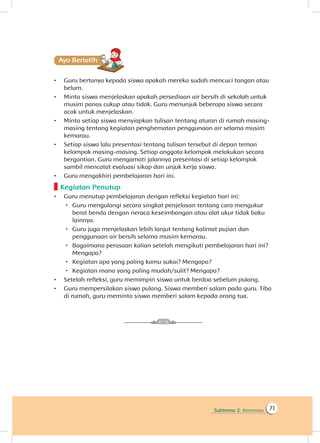 Subtema 2: Kemarau 71
Ayo Berlatihh
•	 Guru bertanya kepada siswa apakah mereka sudah mencuci tangan atau
belum.
•	 Minta siswa menjelaskan apakah persediaan air bersih di sekolah untuk
musim panas cukup atau tidak. Guru menunjuk beberapa siswa secara
acak untuk menjelaskan.
•	 Minta setiap siswa menyiapkan tulisan tentang aturan di rumah masing-
masing tentang kegiatan penghematan penggunaan air selama musim
kemarau.
•	 Setiap siswa lalu presentasi tentang tulisan tersebut di depan teman
kelompok masing-masing. Setiap anggota kelompok melakukan secara
bergantian. Guru mengamati jalannya presentasi di setiap kelompok
sambil mencatat evaluasi sikap dan unjuk kerja siswa.
•	 Guru mengakhiri pembelajaran hari ini.
Kegiatan Penutup
•	 Guru menutup pembelajaran dengan refleksi kegiatan hari ini:
 Guru mengulangi secara singkat penjelasan tentang cara mengukur
berat benda dengan neraca keseimbangan atau alat ukur tidak baku
lainnya.
 Guru juga menjelaskan lebih lanjut tentang kalimat pujian dan
penggunaan air bersih selama musim kemarau.
 Bagaimana perasaan kalian setelah mengikuti pembelajaran hari ini?
Mengapa?
 Kegiatan apa yang paling kamu sukai? Mengapa?
 Kegiatan mana yang paling mudah/sulit? Mengapa?
•	 Setelah refleksi, guru memimpin siswa untuk berdoa sebelum pulang.
•	 Guru mempersilakan siswa pulang. Siswa memberi salam pada guru. Tiba
di rumah, guru meminta siswa memberi salam kepada orang tua.
 