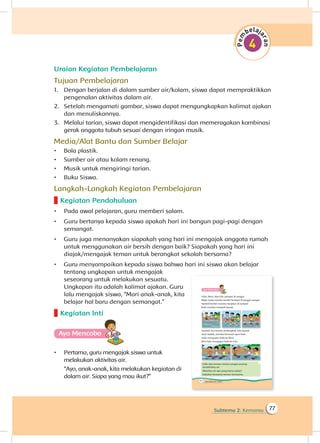 Subtema 2: Kemarau 77
Uraian Kegiatan Pembelajaran
Tujuan Pembelajaran
1.	 Dengan berjalan di dalam sumber air/kolam, siswa dapat mempraktikkan
pengenalan aktivitas dalam air.
2.	 Setelah mengamati gambar, siswa dapat mengungkapkan kalimat ajakan
dan menuliskannya.
3.	 Melalui tarian, siswa dapat mengidentifikasi dan memeragakan kombinasi
gerak anggota tubuh sesuai dengan iringan musik.
Media/Alat Bantu dan Sumber Belajar
•	 Bola plastik.
•	 Sumber air atau kolam renang.
•	 Musik untuk mengiringi tarian.
•	 Buku Siswa.
Langkah-Langkah Kegiatan Pembelajaran
Kegiatan Pendahuluan
•	 Pada awal pelajaran, guru memberi salam.
•	 Guru bertanya kepada siswa apakah hari ini bangun pagi-pagi dengan
semangat.
•	 Guru juga menanyakan siapakah yang hari ini mengajak anggota rumah
untuk menggunakan air bersih dengan baik? Siapakah yang hari ini
diajak/mengajak teman untuk berangkat sekolah bersama?
•	 Guru menyampaikan kepada siswa bahwa hari ini siswa akan belajar
tentang ungkapan untuk mengajak
seseorang untuk melakukan sesuatu.
Ungkapan itu adalah kalimat ajakan. Guru
lalu mengajak siswa, “Mari anak-anak, kita
belajar hal baru dengan semangat.”
Kegiatan Inti
Ayo Mencoba
•	 Pertama, guru mengajak siswa untuk
melakukan aktivitas air.
	 “Ayo, anak-anak, kita melakukan kegiatan di
dalam air. Siapa yang mau ikut?”
 
