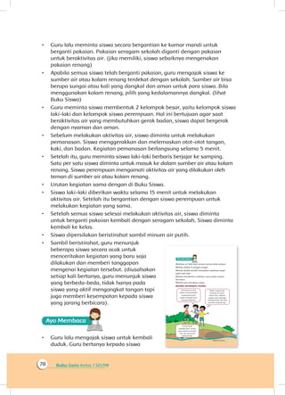 Buku Guru Kelas 1 SD/MI78
•	 Guru lalu meminta siswa secara bergantian ke kamar mandi untuk
berganti pakaian. Pakaian seragam sekolah diganti dengan pakaian
untuk beraktivitas air. (jika memiliki, siswa sebaiknya mengenakan
pakaian renang)
•	 Apabila semua siswa telah berganti pakaian, guru mengajak siswa ke
sumber air atau kolam renang terdekat dengan sekolah. Sumber air bisa
berupa sungai atau kali yang dangkal dan aman untuk para siswa. Bila
menggunakan kolam renang, pilih yang kedalamannya dangkal. (lihat
Buku Siswa)
•	 Guru meminta siswa membentuk 2 kelompok besar, yaitu kelompok siswa
laki-laki dan kelompok siswa perempuan. Hal ini bertujuan agar saat
beraktivitas air yang membutuhkan gerak badan, siswa dapat bergerak
dengan nyaman dan aman.
•	 Sebelum melakukan aktivitas air, siswa diminta untuk melakukan
pemanasan. Siswa menggerakkan dan melemaskan otot-otot tangan,
kaki, dan badan. Kegiatan pemanasan berlangsung selama 5 menit.
•	 Setelah itu, guru meminta siswa laki-laki berbaris berjajar ke samping.
Satu per satu siswa diminta untuk masuk ke dalam sumber air atau kolam
renang. Siswa perempuan mengamati aktivitas air yang dilakukan oleh
teman di sumber air atau kolam renang.
•	 Urutan kegiatan sama dengan di Buku Siswa.
•	 Siswa laki-laki diberikan waktu selama 15 menit untuk melakukan
aktivitas air. Setelah itu bergantian dengan siswa perempuan untuk
melakukan kegiatan yang sama.
•	 Setelah semua siswa selesai melakukan aktivitas air, siswa diminta
untuk berganti pakaian kembali dengan seragam sekolah. Siswa diminta
kembali ke kelas.
•	 Siswa dipersilakan beristirahat sambil minum air putih.
•	 Sambil beristirahat, guru menunjuk
beberapa siswa secara acak untuk
menceritakan kegiatan yang baru saja
dilakukan dan memberi tanggapan
mengenai kegiatan tersebut. (diusahakan
setiap kali bertanya, guru menunjuk siswa
yang berbeda-beda, tidak hanya pada
siswa yang aktif mengangkat tangan tapi
juga memberi kesempatan kepada siswa
yang jarang berbicara).
Ayo Membaca
•	 Guru lalu mengajak siswa untuk kembali
duduk. Guru bertanya kepada siswa
 
