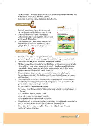 Subtema 2: Kemarau 79
apakah melalui kegiatan dan percakapan antara guru dan siswa tadi para
siswa sudah mengenal kalimat ajakan.
•	 Guru lalu meminta siswa membaca Buku Siswa.
Ayo Menulis
•	 Setelah membaca, siswa diminta untuk
mengerjakan soal latihan di Buku Siswa.
•	 Guru lalu meminta siswa secara acak
untuk menyampaikan jawaban dari latihan
yang sudah dikerjakan.
•	 Guru memantau siswa mana yang sudah
dapat menulis kalimat ajakan dan siswa
yang belum menulis kalimat ajakan.
Ayo Berlatihh
•	 Setelah siswa selesai mengerjakan latihan,
guru mengajak siswa untuk menggerakkan badan agar segar kembali.
•	 Guru menutup kegiatan pada hari ini dengan menari.
•	 Minta siswa untuk merapikan meja dan kursi ke pinggir agar ruang kelas
menjadi lebih luas. Minta siswa untuk berdiri dan berkumpul di tengah
ruang kelas. Guru memutar musik/memainkan alat musik, lalu minta
siswa untuk mendengarkan musik tersebut.
•	 Guru mengajak siswa untuk menggerakkan anggota tubuh, yaitu
kepala, badan, tangan, dan kaki sesuai dengan irama lagu yang sedang
didengarkan.
•	 Guru memberikan instruksi untuk gerak dasar sebelum siswa berkreasi
membuat gerakan seperti gerakan burung sesuai irama lagu. Instruksi
gerak dasar tersebut sebagai berikut:
a.		Sikap berdiri, pandangan ke depan.
b.	Tangan direntangkan seperti sayap burung, lalu diayun ke atas dan ke
bawah.
c.	 Kedua kaki dibuka, lutut ditekuk.
d.	Gerak kepala tengok kanan dan kiri.
e.	Badan berputar membentuk lingkaran.
•	 Siswa bergerak sesuai gerakan burung dengan irama lagu/hitungan yang
ada di alat musik/irama musik yang sedang didengarkan.
•	 Salah satu contoh lagu yang bisa digunakan adalah lagu “Burung
Kutilang” ciptaan Ibu Sud.
 