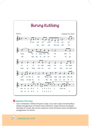 Buku Guru Kelas 1 SD/MI80
Kegiatan Penutup
•	 Guru melakukan refleksi bersama siswa. Guru dan siswa menyimpulkan
bahwa penggunaan air bersih harus dihemat. Siswa diminta mengajak
keluarga di rumah dan teman yang lain untuk bersama-sama menghemat
penggunaan air bersih.
 