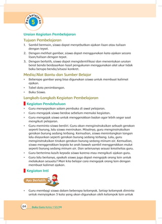 Buku Guru Kelas 1 SD/MI84
Uraian Kegiatan Pembelajaran
Tujuan Pembelajaran
1.	 Sambil bermain, siswa dapat menyebutkan ajakan lisan atau tulisan
dengan tepat.
2.	 Dengan melihat gambar, siswa dapat menggunakan kata ajakan secara
lisan/tulisan dengan tepat.
3.	 Dengan berlatih, siswa dapat mengidentifikasi dan menentukan urutan
berat benda berdasarkan hasil pengukuran menggunakan alat ukur tidak
baku berupa benda/situasi konkret.
Media/Alat Bantu dan Sumber Belajar
•	 Beberapa gambar yang bisa digunakan siswa untuk membuat kalimat
ajakan.
•	 Tabel data penimbangan.
•	 Buku Siswa.
Langkah-Langkah Kegiatan Pembelajaran
Kegiatan Pendahuluan
•	 Guru menyapaikan salam pembuka di awal pelajaran.
•	 Guru mengajak siswa berdoa sebelum memulai kegiatan.
•	 Guru mengajak siswa untuk menggerakkan badan agar lebih segar saat
mengikuti pelajaran.
•	 Guru meminta siswa berdiri. Guru akan menginstruksikan sebuah gerakan
seperti burung, lalu siswa menirukan. Misalnya, guru menginstruksikan
gerakan burung sedang terbang. Kemudian, siswa merentangkan tangan
lalu diayunkan seperti gerakan burung sedang terbang. Lalu, guru
menginstruksikan tirukan gerakan burung sedang minum air. Kemudian,
siswa menggerakkan kepala ke arah bawah sambil menggerakkan mulut
seperti burung sedang minum air. Dan seterusnya sesuai kreativitas guru.
•	 Guru berterima kasih kepada siswa karena mau mengikuti ajakan guru.
•	 Guru lalu bertanya, apakah siswa juga dapat mengajak orang lain untuk
melakukan sesuatu? Mari kita belajar cara mengajak orang lain dengan
membuat kalimat ajakan.
Kegiatan Inti
Ayo Berlatihh
•	 Guru membagi siswa dalam beberapa kelompok. Setiap kelompok diminta
untuk menyiapkan 3 kata yang akan digunakan oleh kelompok lain untuk
 