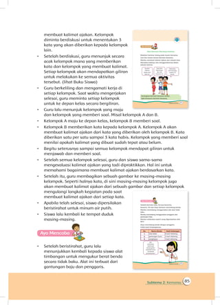Subtema 2: Kemarau 85
membuat kalimat ajakan. Kelompok
diminta berdiskusi untuk menentukan 3
kata yang akan diberikan kepada kelompok
lain.
•	 Setelah berdiskusi, guru menunjuk secara
acak kelompok mana yang memberikan
kata dan kelompok yang membuat kalimat.
Setiap kelompok akan mendapatkan giliran
untuk melakukan ke semua aktivitas
tersebut. (lihat Buku Siswa)
•	 Guru berkeliling dan mengamati kerja di
setiap kelompok. Saat waktu mengerjakan
selesai, guru meminta setiap kelompok
untuk ke depan kelas secara bergiliran.
•	 Guru lalu menunjuk kelompok yang maju
dan kelompok yang memberi soal. Misal kelompok A dan B.
•	 Kelompok A maju ke depan kelas, kelompok B memberi soal.
•	 Kelompok B memberikan kata kepada kelompok A. Kelompok A akan
membuat kalimat ajakan dari kata yang diberikan oleh kelompok B. Kata
diberikan satu per satu sampai 3 kata habis. Kelompok yang memberi soal
menilai apakah kalimat yang dibuat sudah tepat atau belum.
•	 Begitu seterusnya sampai semua kelompok mendapat giliran untuk
menjawab dan memberi soal.
•	 Setelah semua kelompok selesai, guru dan siswa sama-sama
mengevaluasi kalimat ajakan yang tadi dipraktikkan. Hal ini untuk
memahami bagaimana membuat kalimat ajakan berdasarkan kata.
•	 Setelah itu, guru membagikan sebuah gambar ke masing-masing
kelompok. Seperti halnya kata, di sini masing-masing kelompok juga
akan membuat kalimat ajakan dari sebuah gambar dan setiap kelompok
mengulangi langkah kegiatan pada saat
membuat kalimat ajakan dari setiap kata.
•	 Apabila telah selesai, siswa dipersilakan
beristirahat untuk minum air putih.
•	 Siswa lalu kembali ke tempat duduk
masing-masing.
Ayo Mencoba
•	 Setelah beristirahat, guru lalu
menunjukkan kembali kepada siswa alat
timbangan untuk mengukur berat benda
secara tidak baku. Alat ini terbuat dari
gantungan baju dan penggaris.
 