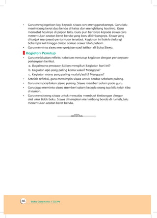 Buku Guru Kelas 1 SD/MI86
•	 Guru mengingatkan lagi kepada siswa cara menggunakannya. Guru lalu
menimbang berat dua benda di kelas dan menghitung hasilnya. Guru
mencatat hasilnya di papan tulis. Guru pun bertanya kepada siswa cara
menentukan urutan berat benda yang baru ditimbangnya. Siswa yang
ditunjuk menjawab pertanyaan tersebut. Kegiatan ini boleh diulangi
beberapa kali hingga dirasa semua siswa telah paham.
•	 Guru meminta siswa mengerjakan soal latihan di Buku Siswa.
Kegiatan Penutup
•	 Guru melakukan refleksi sebelum menutup kegiatan dengan pertanyaan-
pertanyaan berikut.
a.	Bagaimana perasaan kalian mengikuti kegiatan hari ini?
b.	Kegiatan apa yang paling kamu sukai? Mengapa?
c.	 Kegiatan mana yang paling mudah/sulit? Mengapa?
•	 Setelah refleksi, guru memimpin siswa untuk berdoa sebelum pulang.
•	 Guru mempersilakan siswa pulang. Siswa memberi salam pada guru.
•	 Guru juga meminta siswa memberi salam kepada orang tua bila telah tiba
di rumah.
•	 Guru mendorong siswa untuk mencoba membuat timbangan dengan
alat ukur tidak baku. Siswa diharapkan menimbang benda di rumah, lalu
menentukan urutan berat benda.
 