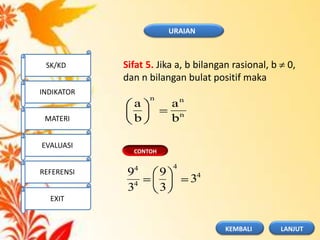 CONTOH
n
nn
b
a
b
a
4
4
4
4
3
3
9
3
9
Sifat 5. Jika a, b bilangan rasional, b 0,
dan n bilangan bulat positif maka
URAIAN
SK/KD
INDIKATOR
MATERI
EVALUASI
REFERENSI
EXIT
LANJUTKEMBALI
 