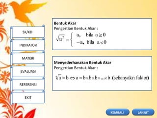 Bentuk Akar
Pengertian Bentuk Akar :
2
a
0abilaa
0abilaa
,
,
Menyederhanakan Bentuk Akar
Pengertian Bentuk Akar :
)(... faktornsebanyakbbbbaban
SK/KD
INDIKATOR
MATERI
EVALUASI
REFERENSI
EXIT
LANJUTKEMBALI
 