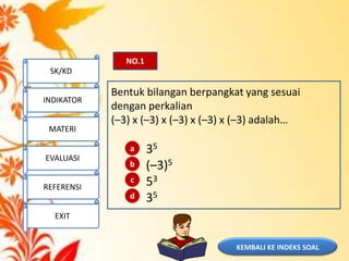 NO.1
Bentuk bilangan berpangkat yang sesuai
dengan perkalian
(–3) x (–3) x (–3) x (–3) x (–3) adalah…
35
(–3)5
53
35
a
b
c
d
KEMBALI KE INDEKS SOAL
SK/KD
INDIKATOR
MATERI
EVALUASI
REFERENSI
EXIT
 