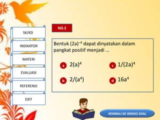 KEMBALI KE INDEKS SOAL
NO.2
Bentuk (2a)–4 dapat dinyatakan dalam
pangkat positif menjadi …
2(a)4 1/(2a)4
2/(a4) 16a4
a
b
c
d
SK/KD
INDIKATOR
MATERI
EVALUASI
REFERENSI
EXIT
 