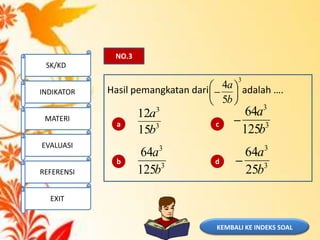 KEMBALI KE INDEKS SOAL
NO.3
Hasil pemangkatan dari adalah ….
a
b
c
d
3
5
4
b
a
3
3
15
12
b
a
3
3
125
64
b
a
3
3
125
64
b
a
3
3
25
64
b
a
SK/KD
INDIKATOR
MATERI
EVALUASI
REFERENSI
EXIT
 