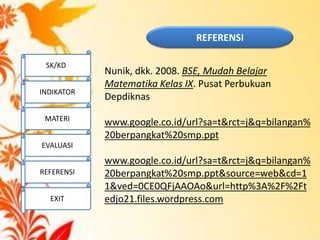 Nunik, dkk. 2008. BSE, Mudah Belajar
Matematika Kelas IX. Pusat Perbukuan
Depdiknas
www.google.co.id/url?sa=t&rct=j&q=bilangan%
20berpangkat%20smp.ppt
www.google.co.id/url?sa=t&rct=j&q=bilangan%
20berpangkat%20smp.ppt&source=web&cd=1
1&ved=0CE0QFjAAOAo&url=http%3A%2F%2Ft
edjo21.files.wordpress.com
REFERENSI
SK/KD
INDIKATOR
MATERI
EVALUASI
REFERENSI
EXIT
 