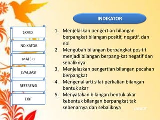 INDIKATOR
LANJUT
1. Menjelaskan pengertian bilangan
berpangkat bilangan positif, negatif, dan
nol
2. Mengubah bilangan berpangkat positif
menjadi bilangan berpang-kat negatif dan
sebaliknya
3. Menjelaskan pengertian bilangan pecahan
berpangkat
4. Mengenal arti sifat perkalian bilangan
bentuk akar
5. Menyatakan bilangan bentuk akar
kebentuk bilangan berpangkat tak
sebenarnya dan sebaliknya
SK/KD
INDIKATOR
MATERI
EVALUASI
REFERENSI
EXIT
 