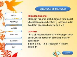 BILANGAN BERPANGKAT
Bilangan Rasional
Bilangan rasional ialah bilangan yang dapat
dinyatakan dalam bentuk , dengan a dan
b adalah bilangan bulat serta b 0
DEFINISI
Jika a bilangan rasional dan n bilangan bulat
positif, maka perkalian berulang n faktor
dari a ialah
a x a x a x a . . . x a (sebanyak n faktor)
ditulis an.
LANJUT
SK/KD
INDIKATOR
MATERI
EVALUASI
REFERENSI
EXIT
b
a
 