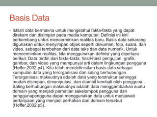 Basis Data
• Istilah data bermakna untuk mengetahui fakta-fakta yang dapat
direkam dan disimpan pada media komputer. Definisi ini kini
berkembang untuk mencerminkan realitas baru. Basis data sekarang
digunakan untuk menyimpan objek seperti dokumen, foto, suara, dan
video, sebagai tambahan dari data teks dan data numerik. Untuk
mencerminkan realitas, kita menggunakan definisi yang diperluas
berikut: Data terdiri dari fakta-fakta, hasil-hasil pengujian, grafik,
gambar, dan video yang mempunyai arti dalam lingkungan pengguna
(Hoffer,2002,p4). Kita telah mendefinisikan basis data sebagai
kumpulan data yang terorganisasi dan saling berhubungan.
Terorganisasi maksudnya adalah data yang terstruktur sehingga
mudah disimpan, dimanipulasi, dan diambil kembali oleh pengguna..
Saling berhubungan maksudnya adalah data menggambarkan suatu
domain yang menjadi perhatian sekelompok pengguna dan
penggunapengguna dapat menggunakan data untuk menjawab
pertanyaan yang menjadi perhatian dari domain tersebut
(Hoffer,2002,p5).
 