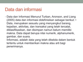 Data dan informasi
• Data dan Informasi Menurut Turban, Aronson, and Liang
(2005) data dan informasi didefinisikan sebagai berikut: •
Data, merupakan sesuatu yang menyangkut barang,
kejadian, aktivitas, dan transaksi yang telah tercatat,
diklasifikasikan, dan disimpan namun belum memiliki
makna. Data dapat berupa nilai numerik, alphanumerik,
gambar, dan suara.
Informasi, adalah data yang telah dikelola dalam bentuk
tertentu untuk memberikan makna atau arti bagi
penerimanya.
 