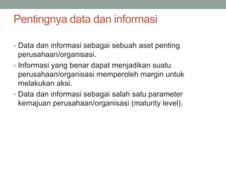 Pentingnya data dan informasi
• Data dan informasi sebagai sebuah aset penting
perusahaan/organisasi.
• Informasi yang benar dapat menjadikan suatu
perusahaan/organisasi memperoleh margin untuk
melakukan aksi.
• Data dan informasi sebagai salah satu parameter
kemajuan perusahaan/organisasi (maturity level).
 