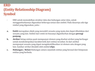 ERD
(EntityRelationshipDiagram)
Symbol
• ERD untuk memodelkan struktur data dan hubungan antar data, untuk
menggambarkannya digunakan beberapa notasi dan simbol. Pada dasarnya ada tiga
simbol yang digunakan, yaitu :
a. Entiti merupakan objek yang mewakili sesuatu yang nyata dan dapat dibedakan dari
sesuatu yang lain. Simbol dari entiti ini biasanya digambarkan dengan persegi
panjang.
b. Atribut Setiap entitas pasti mempunyai elemen yang disebut atribut yang berfungsi
untuk mendeskripsikan karakteristik dari entitas tersebut. Isi dari atribut
mempunyai sesuatu yang dapat mengidentifikasikan isi elemen satu dengan yang
lain. Gambar atribut diwakili oleh simbol elips.
c. Hubungan / Relasi Hubungan antara sejumlah entitas yang berasal dari himpunan
entitas yang berbeda.
 