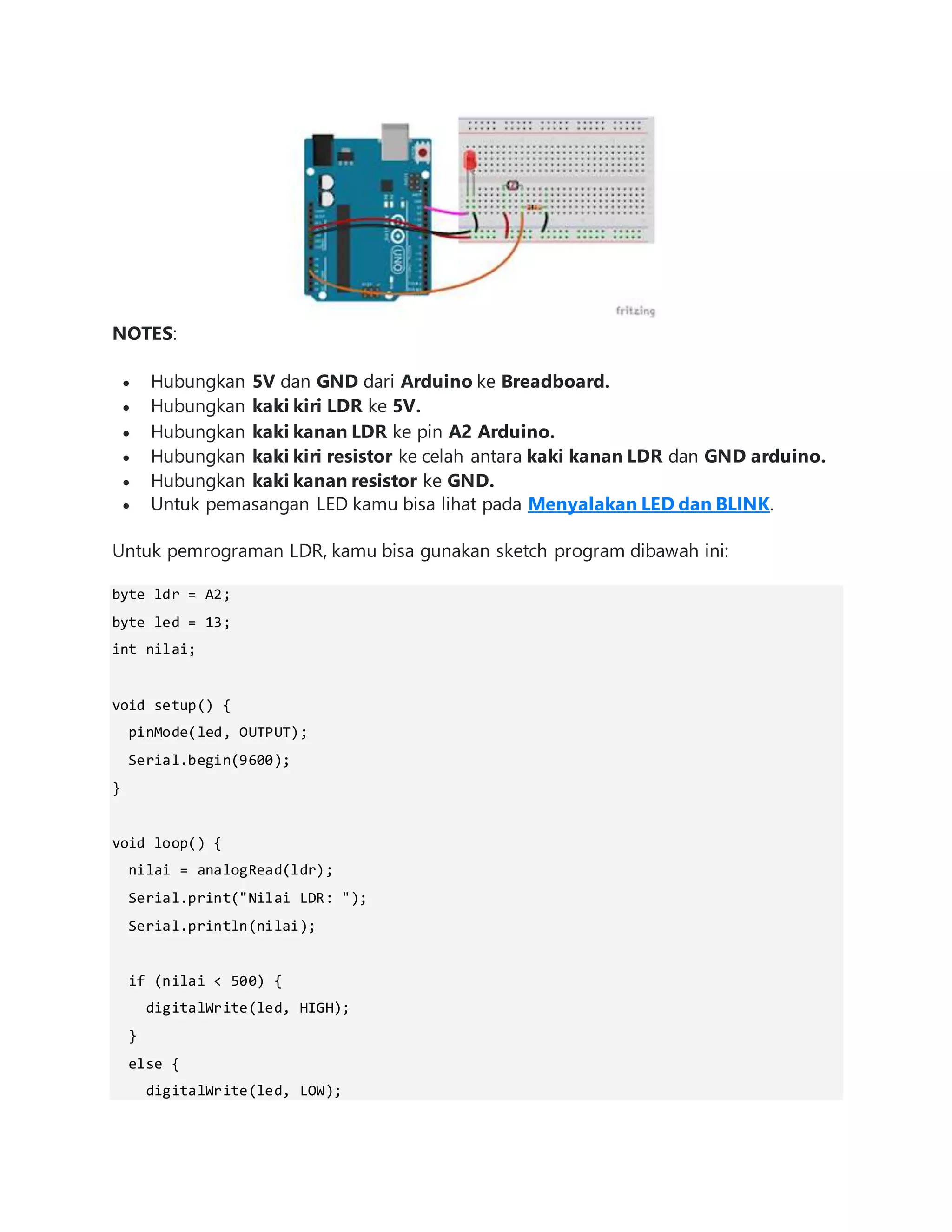 NOTES:
 Hubungkan 5V dan GND dari Arduino ke Breadboard.
 Hubungkan kaki kiri LDR ke 5V.
 Hubungkan kaki kanan LDR ke pin A2 Arduino.
 Hubungkan kaki kiri resistor ke celah antara kaki kanan LDR dan GND arduino.
 Hubungkan kaki kanan resistor ke GND.
 Untuk pemasangan LED kamu bisa lihat pada Menyalakan LED dan BLINK.
Untuk pemrograman LDR, kamu bisa gunakan sketch program dibawah ini:
byte ldr = A2;
byte led = 13;
int nilai;
void setup() {
pinMode(led, OUTPUT);
Serial.begin(9600);
}
void loop() {
nilai = analogRead(ldr);
Serial.print("Nilai LDR: ");
Serial.println(nilai);
if (nilai < 500) {
digitalWrite(led, HIGH);
}
else {
digitalWrite(led, LOW);
 