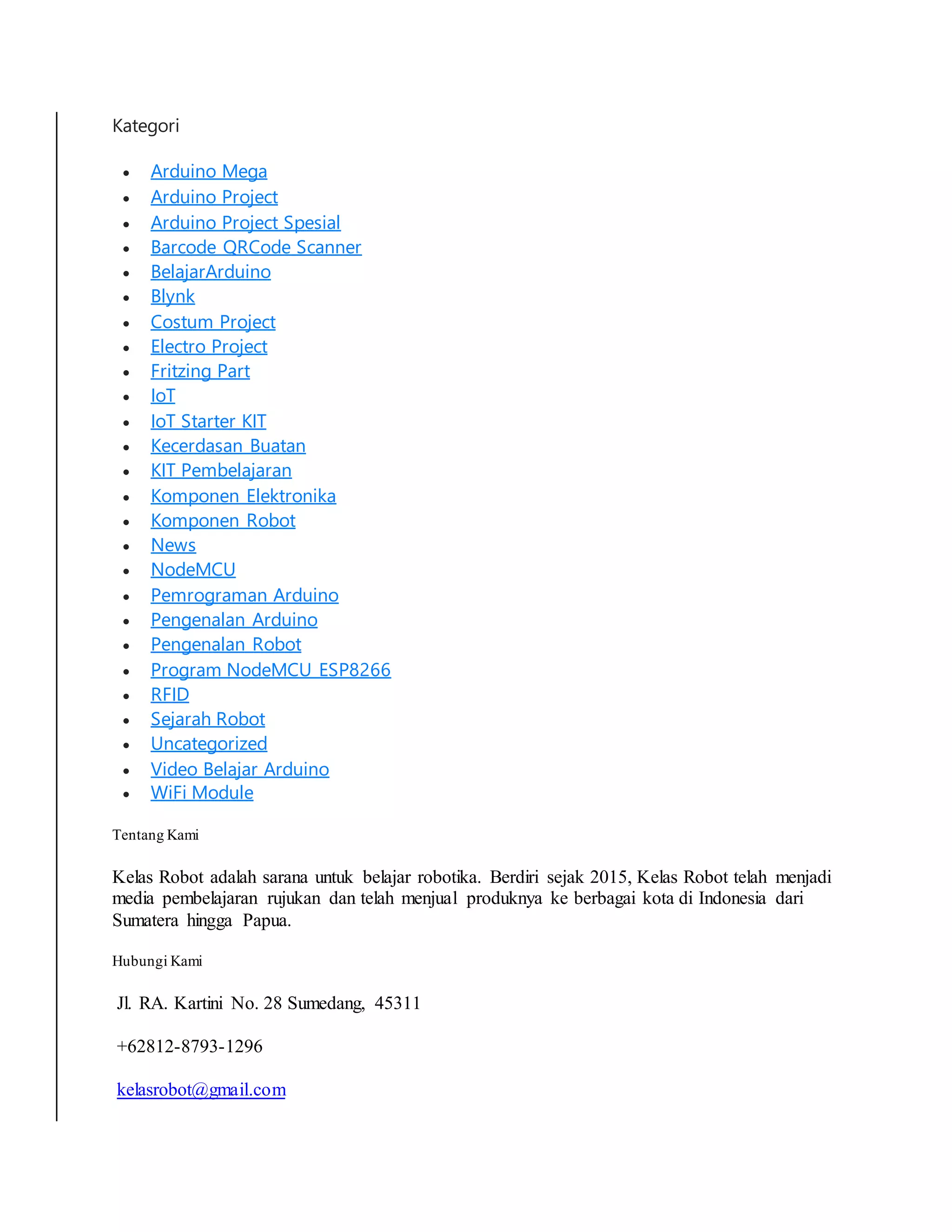 Kategori
 Arduino Mega
 Arduino Project
 Arduino Project Spesial
 Barcode QRCode Scanner
 BelajarArduino
 Blynk
 Costum Project
 Electro Project
 Fritzing Part
 IoT
 IoT Starter KIT
 Kecerdasan Buatan
 KIT Pembelajaran
 Komponen Elektronika
 Komponen Robot
 News
 NodeMCU
 Pemrograman Arduino
 Pengenalan Arduino
 Pengenalan Robot
 Program NodeMCU ESP8266
 RFID
 Sejarah Robot
 Uncategorized
 Video Belajar Arduino
 WiFi Module
Tentang Kami
Kelas Robot adalah sarana untuk belajar robotika. Berdiri sejak 2015, Kelas Robot telah menjadi
media pembelajaran rujukan dan telah menjual produknya ke berbagai kota di Indonesia dari
Sumatera hingga Papua.
Hubungi Kami
Jl. RA. Kartini No. 28 Sumedang, 45311
+62812-8793-1296
kelasrobot@gmail.com
 