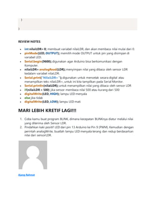 }
}
REVIEW NOTES:
 int nilaiLDR= 0; membuat variabel nilaiLDR, dan akan membaca nilai mulai dari 0.
 pinMode(LED, OUTPUT); memilih mode OUTPUT untuk pin yang disimpan di
variabel LED.
 Serial.begin(9600); digunakan agar Arduino bisa berkomunikasi dengan
Komputer.
 nilaiLDR= analogRead(LDR); menyimpan nilai yang dibaca oleh sensor LDR
kedalam variabel nilaiLDR.
 Serial.print("NilaiLDR= "); digunakan untuk mencetak secara digital atau
menampilkan teks nilaiLDR=, untuk ini kita tampilkan pada Serial Monitor.
 Serial.println(nilaiLDR); untuk menampilkan nilai yang dibaca oleh sensor LDR
 if(nilaiLDR < 500) jika sensor membaca nilai 500 atau kurang dari 500
 digitalWrite(LED, HIGH); lampu LED menyala
 else jika tidak
 digitalWrite(LED, LOW); lampu LED mati
MARI LEBIH KRETIF LAGI!!!
1. Coba kamu buat program BLINK, dimana kecepatan BLINKnya diatur melalui nilai
yang diterima oleh Sensor LDR.
2. Pindahkan kaki positif LED dari pin 13 Arduino ke Pin 9 (PWM). Kemudian dengan
perintah analogWrite, buatlah lampu LED menyala terang dan redup berdasarkan
nilai dari sensorLDR.
Ajang Rahmat
 