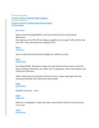 Posting Selanjutnya
Program Arduino: Melody Dalam Speaker!
Posting Sebelumya
Program Arduino: Analog Input Potensiometer!
24 Comments
heru masadi
Kapan kode Serial.begin(9600); untuk komunikasi Arduino ke Komputer
dibutuhkan.
Dan darimana nilai 500 LDR itu didapat, apakah karna mungkin LDR memiliki nilai
max 500 ? (saya belum pernah mengenal LDR)
Reply
delon kairun
asyik ya kalau jadioarng teknikan,,belajarnya raktek truuuusss..
Reply
Ajang Rahmat
Serial.begin(9600); dibutuhkan ketika kita ingin berkomunikasi secara Serial dari
Arduino dengan Komputer kita. Dalam hal ini, digunakan untuk menampilkan nilai
LDR ke Serial Monitor.
500 itu dapat dari pas membaca di Serial monitor, setiap lingkungan itensitas
cahayanya berbeda, jadi nilainya bisa disesuaikan.
Reply
Ajang Rahmat
heheheh iya brooo…. seru!
Reply
dafirly skate
ketika ldr mendapatkan cahaya lalu akan menampilkan kalimat di lcd gimana ya
rumus nya
Reply
Ajang Rahmat
 