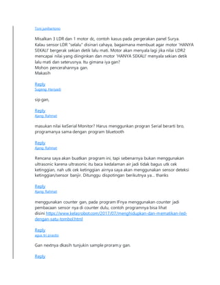 Toni junihartono
Misalkan 3 LDR dan 1 motor dc, contoh kasus pada pergerakan panel Surya.
Kalau sensor LDR "selalu" disinari cahaya, bagaimana membuat agar motor 'HANYA
SEKALI' bergerak sekian detik lalu mati. Motor akan menyala lagi jika nilai LDR2
mencapai nilai yang diinginkan dan motor 'HANYA SEKALI' menyala sekian detik
lalu mati dan seterusnya. Itu gimana iya gan?
Mohon pencerahannya gan.
Makasih
Reply
Sugeng Hariyadi
sip gan,
Reply
Ajang Rahmat
masukan nilai keSerial Monitor? Harus menggunkan progran Serial berarti bro,
programanya sama dengan program bluetooth
Reply
Ajang Rahmat
Rencana saya akan buatkan program ini, tapi sebenarnya bukan menggunakan
ultrasonic karena ultrasonic itu baca kedalaman air jadi tidak bagus utk cek
ketinggian, nah utk cek ketinggian airnya saya akan menggunakan sensor deteksi
ketinggian/sensor banjir. Ditunggu dispotingan berikutnya ya… thanks
Reply
Ajang Rahmat
menggunakan counter gan, pada program IFnya menggunakan counter jadi
pembacaan sensor nya di counter dulu, contoh programnya bisa lihat
disini https://www.kelasrobot.com/2017/07/menghidupkan-dan-mematikan-led-
dengan-satu-tombol.html
Reply
agus tri prastio
Gan nextnya dkasih tunjukin sample proram.y gan.
Reply
 