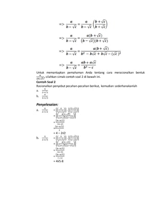 Untuk memantapkan pemahaman Anda tentang cara merasionalkan bentuk 
풂 
(풃±√풄) 
, silahkan simak contoh soal 2 di bawah ini. 
Contoh Soal 2 
Rasionalkan penyebut pecahan-pecahan berikut, kemudian sederhanakanlah 
4 
a. 
2+√2 
b. 
4 
4+√3 
Penyelesaian: 
a. 
4 
2+√2 
4 
2+√2 
= {( 
2−√2 
2−√2 
)} . {( 
)} 
= {( 4(2−√2) 
(2+√2)(2−√2) 
)} 
(8−4√2) 
= 
(4−2) 
(8−4√2) 
= 
2 
= 4 – 2√2 
b. 
4 
2+√5 
4 
2+√5 
= {( 
2−√5 
2−√5 
)} . {( 
)} 
= {( 4(2−√5) 
(2+√5)(2−√5) 
)} 
(8−4√5) 
= 
(4−5) 
= 
(8−4√5) 
(−1) 
= 4√5-8 
 