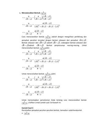 c. Merasionalkan Bentuk 
풂 
(√풃±√풄) 
Cara merasionalkan bentuk 
풂 
(√풃±√풄) 
adalah dengan mengalikan pembilang dan 
penyebut pecahan tersebut dengan bentuk sekawan dari penyebut √풃 ± √풄. 
Bentuk sekawan dari √풃 + √풄 adalah √풃 − √풄, sedangkan bentuk sekawan dari 
√풃 − √풄adalah √풃 + √풄. Berikut penjelasanya masing-masing. Untuk 
풂 
merasionalkan bentuk 
(√풃±√풄) 
yakni: 
Untuk merasionalkan bentuk 
풂 
, yakni: 
(√풃±√풄 ) 
Untuk memantapkan pemahaman Anda tentang cara merasionalkan bentuk 
푎 
(√푏±√푐) 
, silahkan simak contoh soal 3 di bawah ini. 
Contoh Soal 3 
Rasionalkan penyebut pecahan-pecahan berikut, kemudian sederhanakanlah 
2 
a. 
(√3+√2) 
 