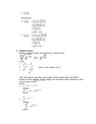 b. 
3 
(√6−√5) 
Penyelesaian: 
2 
a. 
(√3+√2) 
= { 2 
√3+√2 
}. {√3−√2 
√3−√2 
} 
= { 2(√3−√2) 
(√3+√2)(√3−√2) 
} 
= (2√3−2√3 
3−2 
) 
= 2(√6 − √5) 
b. 
3 
(√6−√5) 
= { 3 
(√6−√5) 
}. {√6+ √5 
√6+ √5 
} 
= { 3(√6+√5) 
(√6−√5)(√6+√5) 
} 
= (3√6+√5 
6−5 
) 
= 3(√6 + √5) 
5. Pangkat Pecahan 
Bilangan pangkat pecahan dapat dinotasikan sebagai berikut : 
contoh : 
1. 
2. dibaca : akar pangkat 5 dari 7 
3. √4 3 = 3√22 
=2 
2 
3 
untuk sifat-sifatnya operasinya sama dengan bentuk pangkat biasa dapat dilihat 
kembali di materi Bilangan Pangkat tinggal kita operasikan bentuk pangkatnya dalam 
operasi bentuk pecahan. 
Seperti : 
1. 
sehingga : 
contoh : 
2. 
sehingga : 
contoh : 
 