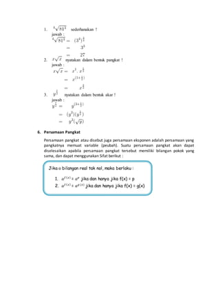 1. sederhanakan ! 
jawab : 
2. nyatakan dalam bentuk pangkat ! 
jawab : 
3. nyatakan dalam bentuk akar ! 
jawab : 
6. Persamaan Pangkat 
Persamaan pangkat atau disebut juga persamaan eksponen adalah persamaan yang 
pangkatnya memuat variable (peubah). Suatu persamaan pangkat akan dapat 
diselesaikan apabila persamaan pangkat tersebut memiliki bilangan pokok yang 
sama, dan dapat menggunakan Sifat berikut : 
Jika ɑ bilangan real tak nol, maka berlaku : 
1. 푎푓 (푥) = 푎푝 jika dan hanya jika f(x) = p 
2. 푎푓 (푥) = 푎푔 (푥) jika dan hanya jika f(x) = g(x) 
