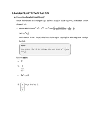B. PANGKAT BULAT NEGATIF DAN NOL 
a. Pengertian Pangkat Bulat Negatif 
Untuk memahami dan mengerti apa definisi pangkat bulat negative, perhatikan contoh 
dibawah ini : 
a. Perhatikan bahwa a4 : a6 = a4-6 = a-2 atau 
푎4 
푎6= 푎×푎 ×푎×푎 
푎×푎×푎 ×푎×푎 ×푎 
= 1 
푎×푎 
= 1 
푎2. 
Jadi, a-2= 1 
푎2. 
Dari contoh diatas, dapat didefinisikan bilangan berpangkat bulat negative sebagai 
berikut : 
Contoh Soal : 
 
