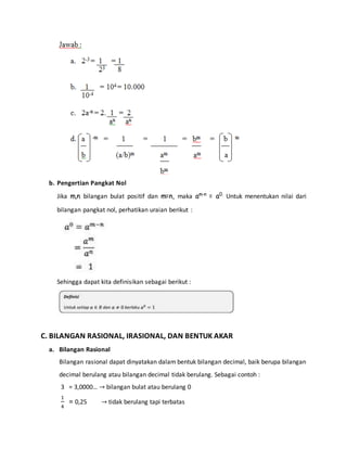 b. Pengertian Pangkat Nol 
Jika m,n bilangan bulat positif dan m=n, maka am-n = a0. Untuk menentukan nilai dari 
bilangan pangkat nol, perhatikan uraian berikut : 
Sehingga dapat kita definisikan sebagai berikut : 
C. BILANGAN RASIONAL, IRASIONAL, DAN BENTUK AKAR 
a. Bilangan Rasional 
Bilangan rasional dapat dinyatakan dalam bentuk bilangan decimal, baik berupa bilangan 
decimal berulang atau bilangan decimal tidak berulang. Sebagai contoh : 
3 = 3,0000… → bilangan bulat atau berulang 0 
1 
= 0,25 → tidak berulang tapi terbatas 
4 
 