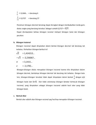 1 
6 
= 0,1666… → berulang 6 
3 
11 
= 0,2727 → berulang 27 
Penulisan bilangan desimal berulang dapat disingkat dengan membubuhkan tanda garis 
diatas angka yang berulang tersebut. Sebagai contoh 0,2727 = ̅0̅̅,2̅̅7̅. 
Dapat disimpulakan bahwa bilangan rasional meliputi bilangan bulat dan bilangan 
pecahan. 
b. Bilangan Irasional 
Bilangan irasional dapat dinyatakan dalam bentuk bilangan desimal tak berulang tak 
terbatas. Perhatikan bilangan berikut ini! 
√2 = 1,414213… 
−√5 = -2,236067… 
휋 = 3,1415… 
푒 = 2,1782… 
Bilangan-bilangan diatas merupakan bilangan irasional karena bila dinyatakan dalam 
bilangan desimal, bentuknya bilangan desimal tak berulang tak terbatas. Dengan kata 
lain, bilangan-bilangan tersebut tidak dapat dinyatakan dalam bentuk 
푎 
푏 
dengan a,b 
bilangan bulat dan b≠0. Dan tidak selamanya bilangan berakar termasuk bilangan 
irasional, yang dinyatakan sebagai bilangan irasional adalah hasil akar yang tidak 
bilangan bulat. 
c. Bentuk Akar 
Bentuk akar adalah akar bilangan rasional yag hasilnya merupakan bilangan irasional. 
 
