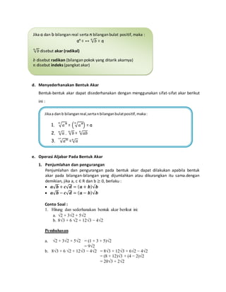 Jika a dan b bilangan real serta n bilangan bulat positif, maka : 
an = ↔ √푏 푛 = a 
Dari definisi diatas, apabila 푛 bilangan genap, maka berlaku : 
an = ↔ √푏 푛 = a, dengan a,b ≥ 0. 
d. Menyederhanakan Bentuk Akar 
Bentuk-bentuk akar dapat disederhanakan dengan menggunakan sifat-sifat akar berikut 
ini : 
e. Operasi Aljabar Pada Bentuk Akar 
1. Penjumlahan dan pengurangan 
Penjumlahan dan pengurangan pada bentuk akar dapat dilakukan apabila bentuk 
akar pada bilangan-bilangan yang dijumlahkan atau dikurangkan itu sama.dengan 
demikian, jika a, c ∈ R dan b ≥ 0, berlaku : 
 풂√풃 + 풄√풅 = (풂 + 풃)√풃 
 풂√풃 − 풄√풅 = (풂 − 풃)√풃 
Conto Soal : 
1. Hitung dan sederhanakan bentuk akar berikut ini: 
a. √2 + 3√2 + 5√2 
b. 8√3 + 6 √2 + 12√3 − 4√2 
Pembahasan 
a. √2 + 3√2 + 5√2 = (1 + 3 + 5)√2 
= 9√2 
b. 8√3 + 6 √2 + 12√3 − 4√2 = 8√3 + 12√3 + 6√2 − 4√2 
= (8 + 12)√3 + (4 − 2)√2 
= 20√3 + 2√2 
√푏 푛 disebut akar (radikal) 
푏 disebut radikan (bilangan pokok yang ditarik akarnya) 
푛 disebut indeks (pangkat akar) 
Jika a dan b bilangan real,serta n bilangan bulat positif, maka : 
1. √푎ⁿ 푛 = ( √푎ⁿ 푛 
) = a 
2. √푎 푛 . √푏 푛 = √푎푏 푛 
3. √푎ᵐ ᵐⁿ = √푎 푛 
 
