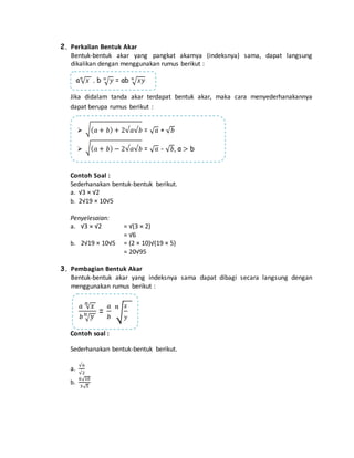 2. Perkalian Bentuk Akar 
Bentuk-bentuk akar yang pangkat akarnya (indeksnya) sama, dapat langsung 
dikalikan dengan menggunakan rumus berikut : 
a푛√푥 . b 푛√푦 = ab 푛√푥푦 
Jika didalam tanda akar terdapat bentuk akar, maka cara menyederhanakannya 
dapat berupa rumus berikut : 
 √(푎 + 푏) + 2√푎√푏 = √푎 + √푏 
 √(푎 + 푏) − 2√푎√푏 = √푎 - √푏, a > b 
Contoh Soal : 
Sederhanakan bentuk-bentuk berikut. 
a. √3 × √2 
b. 2√19 × 10√5 
Penyelesaian: 
a. √3 × √2 = √(3 × 2) 
= √6 
b. 2√19 × 10√5 = (2 × 10)√(19 × 5) 
= 20√95 
3. Pembagian Bentuk Akar 
Bentuk-bentuk akar yang indeksnya sama dapat dibagi secara langsung dengan 
menggunakan rumus berikut : 
푎 푛√푥 
푏푛√푦 = 
Contoh soal : 
푥 
푦 
푛 
Sederhanakan bentuk-bentuk berikut. 
a. 
√6 
√2 
b. 
6√10 
3√5 
푎 
푏 
√ 
 