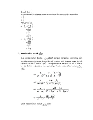 Contoh Soal 1 
Rasionalkan penyebut pecahan-pecahan berikut, kemudian sederhanakanlah 
a. 
6 
√2 
21 
b. 
√3 
Penyelesaian: 
a. 
6 
√2 
= ( 6 
√2 
) . √2 
√2 
6√2 
= 
√2.√2 
= 
6√2 
2 
= 3√2 
b. 
21 
√3 
= (21 
√3 
) . √3 
√3 
21 √3 
= 
√3.√3 
= 
21√3 
3 
= 7√3 
b. Merasionalkan Bentuk 
풂 
(풃±√풄) 
Cara merasionalkan bentuk 
풂 
(풃±√풄) 
adalah dengan mengalikan pembilang dan 
penyebut pecahan tersebut dengan bentuk sekawan dari penyebut b±√c. Bentuk 
sekawan dari b + √c adalah b – √c , sedangkan bentuk sekawan dari b – √c adalah 
√풂 
b + c. Berikut penjelasanya masing-masing. Untuk merasionalkan bentuk 
(풃±√풄) 
, 
yakni: 
Untuk merasionalkan bentuk 
풂 
(풃±√풄) 
yakni: 
 