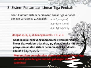 B. Sistem Persamaan Linear Tiga Peubah 
Bentuk umum sistem persamaan linear tiga variabel 
dengan variabel x, y, z adalah: 
dengan ai, bi, ci, di bilangan real; i = 1, 2, 3. 
Apabila nilai-nilai yang memenuhi sistem persamaan 
linear tiga variabel adalah x0, y0, dan z0, maka himpunan 
penyelesaian dari sistem persamaan linear di atas 
adalah { ( x0, y0, z0) }. 
Menentukan penyelesaian sistem persamaan linear tiga 
variabel yaitu dengan metode gabungan eliminasi-substitusi 
 