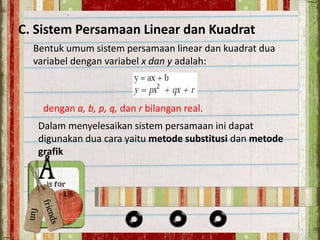 C. Sistem Persamaan Linear dan Kuadrat 
Bentuk umum sistem persamaan linear dan kuadrat dua 
variabel dengan variabel x dan y adalah: 
dengan a, b, p, q, dan r bilangan real. 
Dalam menyelesaikan sistem persamaan ini dapat 
digunakan dua cara yaitu metode substitusi dan metode 
grafik 
 