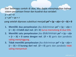 Dari beberapa contoh di atas, kita dapat menyimpulkan bahwa 
sistem persamaan linear dan kuadrat dua variabel: 
y = ax + b 
y = px2 + qx + r 
yang setelah diproses substitusi menjadi px2 + (q ‒ a)x + (r ‒ b) = 0 
1. Memiliki dua penyelesaian jika diskriminan px2 + (q ‒ a)x + 
(r ‒ b) = 0 lebih dari nol. (D > 0) kurva memotong di dua titik. 
2. Memiliki satu penyelesaian jika diskriminan px2 + (q ‒ a)x 
+ (r ‒ b) = 0 sama dengan nol. (D = 0) garis dan parabola 
saling menyinggung . 
3. Tidak memiliki penyelesaian jika diskriminan px2 + (q ‒ a)x + 
(r ‒ b) = 0 kurang dari nol. (D < 0) garis dan parabola tidak 
saling menyentuh 
 