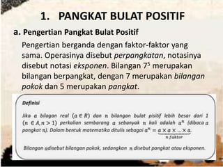 1. PANGKAT BULAT POSITIF 
a. Pengertian Pangkat Bulat Positif 
Pengertian berganda dengan faktor-faktor yang 
sama. Operasinya disebut perpangkatan, notasinya 
disebut notasi eksponen. Bilangan 75 merupakan 
bilangan berpangkat, dengan 7 merupakan bilangan 
pokok dan 5 merupakan pangkat. 
 