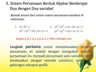 E. Sistem Persamaan Bentuk Aljabar Berderajat 
Dua dengan Dua variabel 
Bentuk umum dari sistem-sistem persamaan tersebut di 
antaranya: 
dengan a, b, c, d, e, f, p, q, r, s, t dan u bilangan real 
Langkah pertama untuk menyelesaikan sistem 
persamaan ini adalah dengan mengubah sistem 
persamaan itu menjadi persamaan satu variabel, lalu 
diselesaikan dengan metode substitusi, eliminasi, 
gabungan ataupun grafik. 
 
