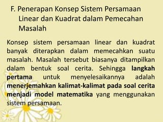 F. Penerapan Konsep Sistem Persamaan 
Linear dan Kuadrat dalam Pemecahan 
Masalah 
Konsep sistem persamaan linear dan kuadrat 
banyak diterapkan dalam memecahkan suatu 
masalah. Masalah tersebut biasanya ditampilkan 
dalam bentuk soal cerita. Sehingga langkah 
pertama untuk menyelesaikannya adalah 
menerjemahkan kalimat-kalimat pada soal cerita 
menjadi model matematika yang menggunakan 
sistem persamaan. 
 