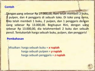 Contoh 
Dengan uang sebesar Rp 27.000,00, Rani telah membeli 2 buku, 
3 pulpen, dan 4 penggaris di sebuah toko. Di toko yang sama, 
Riko telah membeli 1 buku, 2 pulpen, dan 1 penggaris dengan 
uang sebesar Rp 13.000,00. Begitupun Rini, dengan uang 
sebesar Rp 13.000,00, dia telahmembeli 2 buku dan sebuah 
pensil. Tentukanlah harga sebuah buku, pulpen, dan penggaris! 
Pembahasan 
Misalkan: harga sebuah buku = x rupiah 
harga sebuah pulpen = y rupiah 
harga sebuah penggaris = z rupiah 
 