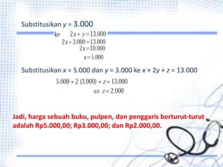 Substitusikan y = 3.000 
Substitusikan x = 5.000 dan y = 3.000 ke x + 2y + z = 13.000 
Jadi, harga sebuah buku, pulpen, dan penggaris berturut-turut 
adalah Rp5.000,00; Rp3.000,00; dan Rp2.000,00. 
