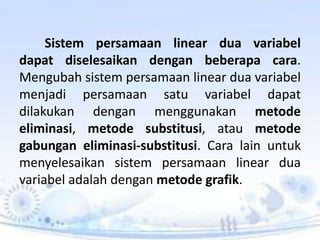 Sistem persamaan linear dua variabel 
dapat diselesaikan dengan beberapa cara. 
Mengubah sistem persamaan linear dua variabel 
menjadi persamaan satu variabel dapat 
dilakukan dengan menggunakan metode 
eliminasi, metode substitusi, atau metode 
gabungan eliminasi-substitusi. Cara lain untuk 
menyelesaikan sistem persamaan linear dua 
variabel adalah dengan metode grafik. 
 