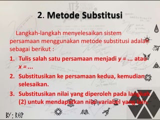 2. Metode Substitusi 
Langkah-langkah menyelesaikan sistem 
persamaan menggunakan metode substitusi adalah 
sebagai berikut : 
1. Tulis salah satu persamaan menjadi y = ... atau 
x = ... 
2. Substitusikan ke persamaan kedua, kemudian 
selesaikan. 
3. Substitusikan nilai yang diperoleh pada langkah 
(2) untuk mendapatkan nilai variabel yang lain. 
 