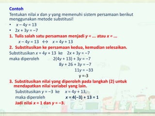 Contoh 
Tentukan nilai x dan y yang memenuhi sistem persamaan berikut 
menggunakan metode substitusi! 
• x ‒ 4y = 13 
• 2x + 3y = ‒7 
1. Tulis salah satu persamaan menjadi y = ... atau x = ... 
x ‒ 4y = 13 ↔ x = 4y + 13 
2. Substitusikan ke persamaan kedua, kemudian selesaikan. 
Substitusikan x = 4y + 13 ke 2x + 3y = ‒7 
maka diperoleh 2(4y + 13) + 3y = ‒7 
8y + 26 + 3y = ‒7 
11y = ‒33 
y =-3 
3. Substitusikan nilai yang diperoleh pada langkah (2) untuk 
mendapatkan nilai variabel yang lain. 
Substitusikan y = ‒3 ke x = 4y + 13, 
maka diperoleh x = 4(‒3) + 13 = 1 
Jadi nilai x = 1 dan y = ‒3. 
 