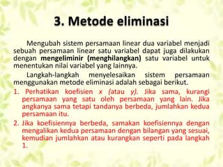 3. Metode eliminasi 
Mengubah sistem persamaan linear dua variabel menjadi 
sebuah persamaan linear satu variabel dapat juga dilakukan 
dengan mengeliminir (menghilangkan) satu variabel untuk 
menentukan nilai variabel yang lainnya. 
Langkah-langkah menyelesaikan sistem persamaan 
menggunakan metode eliminasi adalah sebagai berikut. 
1. Perhatikan koefisien x (atau y). Jika sama, kurangi 
persamaan yang satu oleh persamaan yang lain. Jika 
angkanya sama tetapi tandanya berbeda, jumlahkan kedua 
persamaan itu. 
2. Jika koefisiennya berbeda, samakan koefisiennya dengan 
mengalikan kedua persamaan dengan bilangan yang sesuai, 
kemudian jumlahkan atau kurangkan seperti pada langkah 
1. 
 